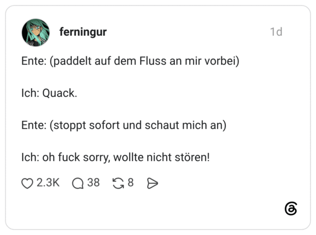 Ente: (paddelt auf dem Fluss an mir vorbei) Ich: Quack. Ente: (stoppt sofort und schaut mich an) Ich: oh fuck sorry, wollte nicht stören!