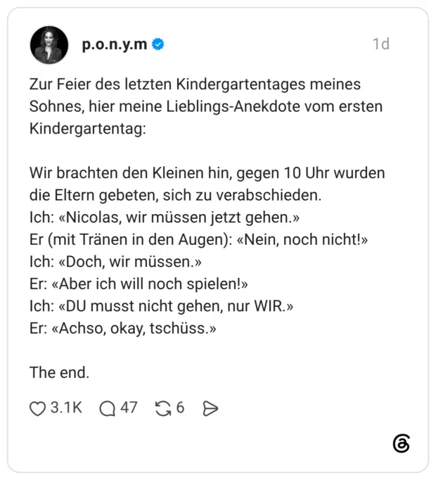 Zur Feier des letzten Kindergartentages meines Sohnes, hier meine Lieblings-Anekdote vom ersten Kindergartentag: Wir brachten den Kleinen hin, gegen 10 Uhr wurden die Eltern gebeten, sich zu verabschieden. Ich: «Nicolas, wir müssen jetzt gehen.» Er (mit Tränen in den Augen): «Nein, noch nicht!» Ich: «Doch, wir müssen.» Er: «Aber ich will noch spielen!» Ich: «DU musst nicht gehen, nur WIR.» Er: «Achso, okay, tschüss.» The end.