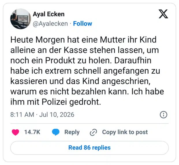 Heute Morgen hat eine Mutter ihr Kind alleine an der Kasse stehen lassen, um noch ein Produkt zu holen. Daraufhin habe ich extrem schnell angefangen zu kassieren und das Kind angeschrien, warum es nicht bezahlen kann. Ich habe ihm mit Polizei gedroht.