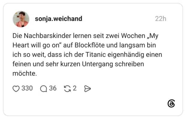 Die Nachbarskinder lernen seit zwei Wochen „My Heart will go on“ auf Blockflöte und langsam bin ich so weit, dass ich der Titanic eigenhändig einen feinen und sehr kurzen Untergang schreiben möchte.