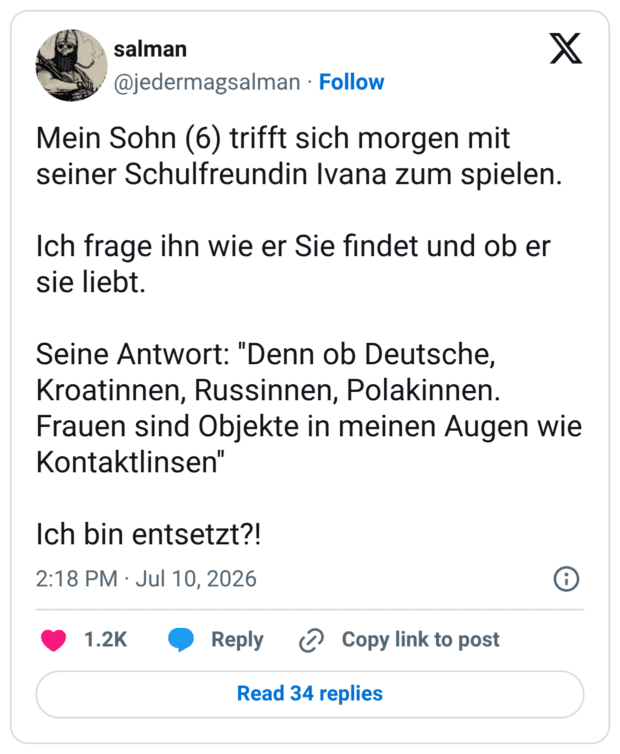 Mein Sohn (6) trifft sich morgen mit seiner Schulfreundin Ivana zum spielen. Ich frage ihn wie er Sie findet und ob er sie liebt. Seine Antwort: ''Denn ob Deutsche, Kroatinnen, Russinnen, Polakinnen. Frauen sind Objekte in meinen Augen wie Kontaktlinsen'' Ich bin entsetzt?!