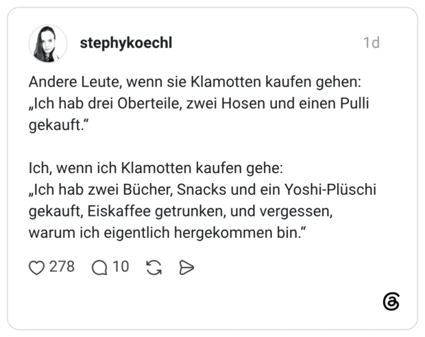 Andere Leute, wenn sie Klamotten kaufen gehen: „Ich hab drei Oberteile, zwei Hosen und einen Pulli gekauft." Ich, wenn ich Klamotten kaufen gehe: „Ich hab zwei Bücher, Snacks und ein Yoshi-Plüschi gekauft, Eiskaffee getrunken, und vergessen, warum ich eigentlich hergekommen bin.