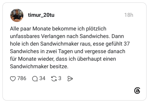Alle paar Monate bekomme ich plötzlich unfassbares Verlangen nach Sandwiches. Dann hole ich den Sandwichmaker raus, esse gefühlt 37 Sandwiches in zwei Tagen und vergesse danach für Monate wieder, dass ich überhaupt einen Sandwichmaker besitze.
