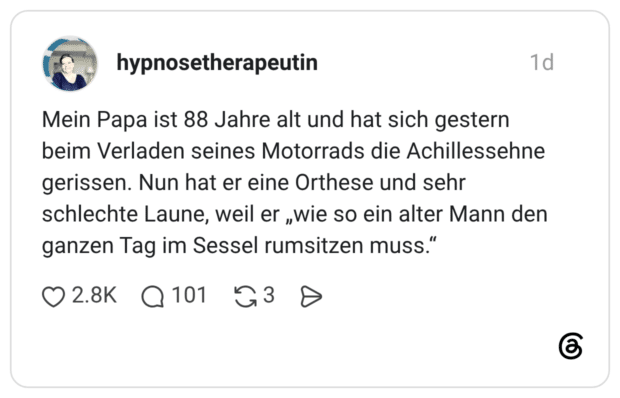 Mein Papa ist 88 Jahre alt und hat sich gestern beim Verladen seines Motorrads die Achillessehne gerissen. Nun hat er eine Orthese und sehr schlechte Laune, weil er „wie so ein alter Mann den ganzen Tag im Sessel rumsitzen muss."