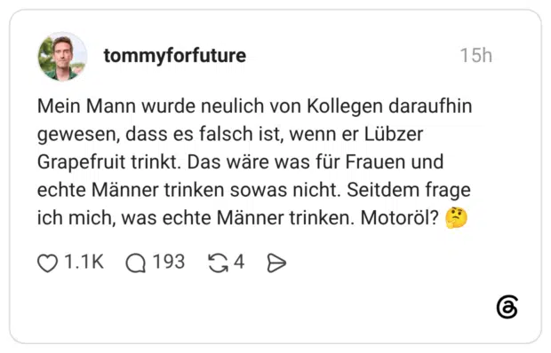 Mein Mann wurde neulich von Kollegen daraufhin gewesen, dass es falsch ist, wenn er Lübzer Grapefruit trinkt. Das wäre was für Frauen und echte Männer trinken sowas nicht. Seitdem frage ich mich, was echte Männer trinken. Motoröl?