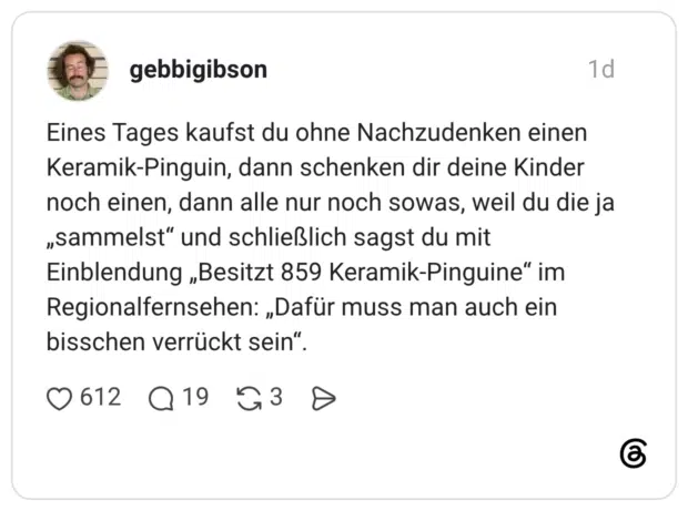 Eines Tages kaufst du ohne Nachzudenken einen Keramik-Pinguin, dann schenken dir deine Kinder noch einen, dann alle nur noch sowas, weil du die ja „sammelst" und schließlich sagst du mit Einblendung „Besitzt 859 Keramik-Pinguine" im Regionalfernsehen: „Dafür muss man auch ein bisschen verrückt sein"