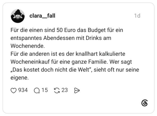 Für die einen sind 50 Euro das Budget für ein entspanntes Abendessen mit Drinks am Wochenende. Für die anderen ist es der knallhart kalkulierte Wocheneinkauf für eine ganze Familie. Wer sagt „Das kostet doch nicht die Welt", sieht oft nur seine eigene.