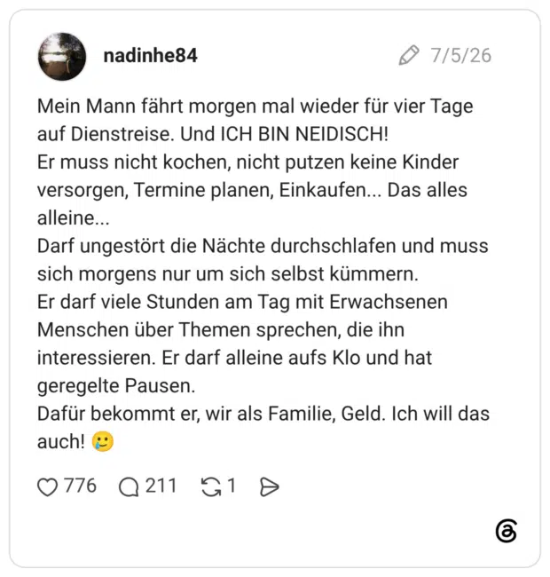Mein Mann fährt morgen mal wieder für vier Tage auf Dienstreise. Und ICH BIN NEIDISCH! Er muss nicht kochen, nicht putzen keine Kinder versorgen, Termine planen, Einkaufen... Das alles alleine... Darf ungestört die Nächte durchschlafen und muss sich morgens nur um sich selbst kümmern. Er darf viele Stunden am Tag mit Erwachsenen Menschen über Themen sprechen, die ihn interessieren. Er darf alleine aufs Klo und hat geregelte Pausen. Dafür bekommt er, wir als Familie, Geld. Ich will das auch! 🥲
