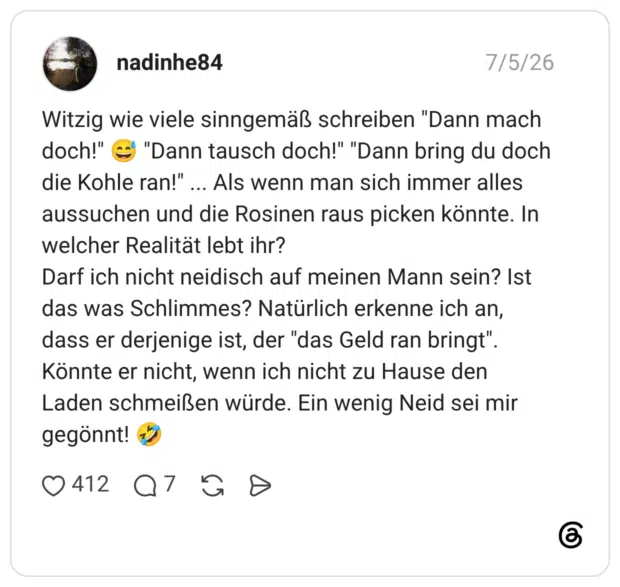 nadinhe84 05.07.2026 Witzig wie viele sinngemäß schreiben "Dann mach doch!" 😅 "Dann tausch doch!" "Dann bring du doch die Kohle ran!" ... Als wenn man sich immer alles aussuchen und die Rosinen raus picken könnte. In welcher Realität lebt ihr? Darf ich nicht neidisch auf meinen Mann sein? Ist das was Schlimmes? Natürlich erkenne ich an, dass er derjenige ist, der "das Geld ran bringt". Könnte er nicht, wenn ich nicht zu Hause den Laden schmeißen würde. Ein wenig Neid sei mir gegönnt! 🤣