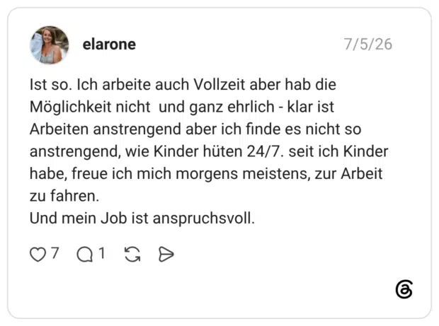 Ist so. Ich arbeite auch Vollzeit aber hab die Möglichkeit nicht und ganz ehrlich - klar ist Arbeiten anstrengend aber ich finde es nicht so anstrengend, wie Kinder hüten 24/7. seit ich Kinder habe, freue ich mich morgens meistens, zur Arbeit zu fahren. Und mein Job ist anspruchsvoll.