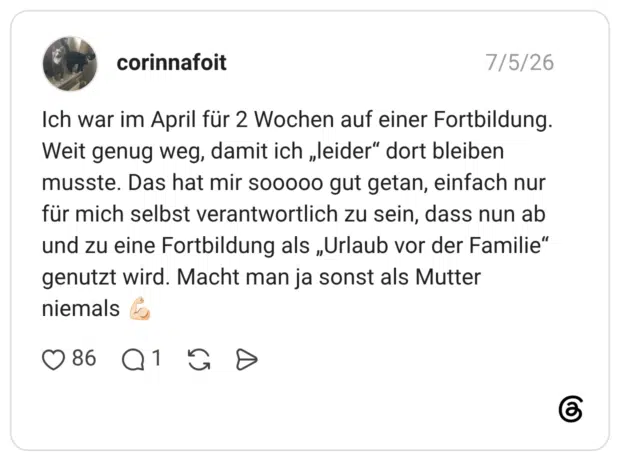 Ich war im April für 2 Wochen auf einer Fortbildung. Weit genug weg, damit ich „leider“ dort bleiben musste. Das hat mir sooooo gut getan, einfach nur für mich selbst verantwortlich zu sein, dass nun ab und zu eine Fortbildung als „Urlaub vor der Familie“ genutzt wird. Macht man ja sonst als Mutter niemals 💪🏻