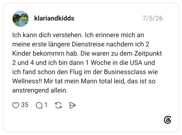 Ich kann dich verstehen. Ich erinnere mich an meine erste längere Dienstreise nachdem ich 2 Kinder bekommrn hab. Die waren zu dem Zeitpunkt 2 und 4 und ich bin dann 1 Woche in die USA und ich fand schon den Flug im der Businessclass wie Wellness!! Mir tat mein Mann total leid, das ist so anstrengend allein.