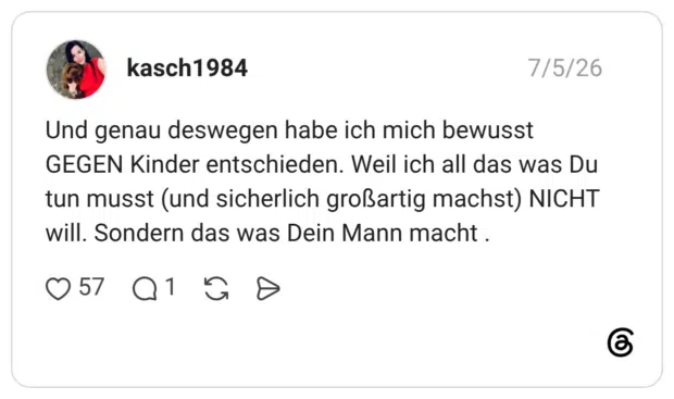 Und genau deswegen habe ich mich bewusst GEGEN Kinder entschieden. Weil ich all das was Du tun musst (und sicherlich großartig machst) NICHT will. Sondern das was Dein Mann macht .