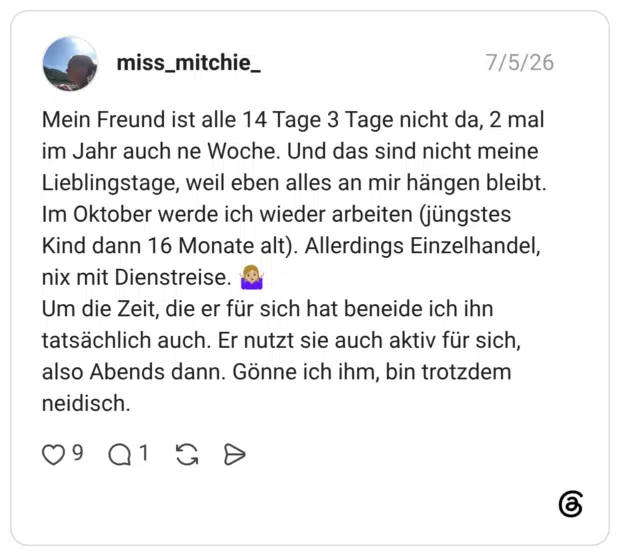 Mein Freund ist alle 14 Tage 3 Tage nicht da, 2 mal im Jahr auch ne Woche. Und das sind nicht meine Lieblingstage, weil eben alles an mir hängen bleibt. Im Oktober werde ich wieder arbeiten (jüngstes Kind dann 16 Monate alt). Allerdings Einzelhandel, nix mit Dienstreise. 🤷🏼♀️ Um die Zeit, die er für sich hat beneide ich ihn tatsächlich auch. Er nutzt sie auch aktiv für sich, also Abends dann. Gönne ich ihm, bin trotzdem neidisch.
