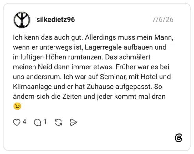 Ich kenn das auch gut. Allerdings muss mein Mann, wenn er unterwegs ist, Lagerregale aufbauen und in luftigen Höhen rumtanzen. Das schmälert meinen Neid dann immer etwas. Früher war es bei uns andersrum. Ich war auf Seminar, mit Hotel und Klimaanlage und er hat Zuhause aufgepasst. So ändern sich die Zeiten und jeder kommt mal dran 😉