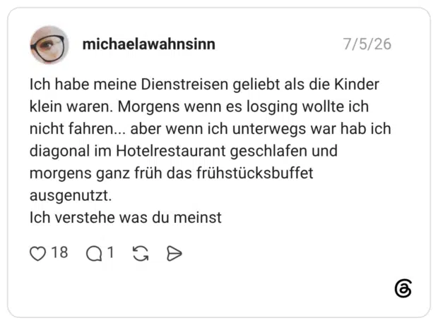Ich habe meine Dienstreisen geliebt als die Kinder klein waren. Morgens wenn es losging wollte ich nicht fahren... aber wenn ich unterwegs war hab ich diagonal im Hotelrestaurant geschlafen und morgens ganz früh das frühstücksbuffet ausgenutzt. Ich verstehe was du meinst