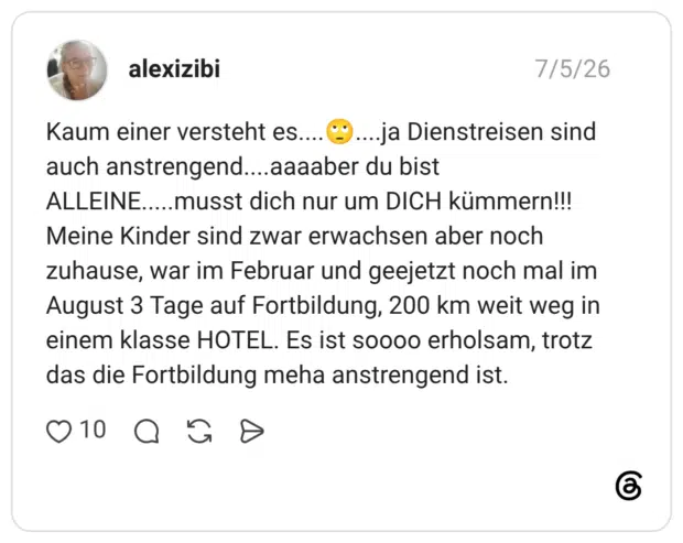 Kaum einer versteht es....🙄....ja Dienstreisen sind auch anstrengend....aaaaber du bist ALLEINE.....musst dich nur um DICH kümmern!!! Meine Kinder sind zwar erwachsen aber noch zuhause, war im Februar und geejetzt noch mal im August 3 Tage auf Fortbildung, 200 km weit weg in einem klasse HOTEL. Es ist soooo erholsam, trotz das die Fortbildung meha anstrengend ist.
