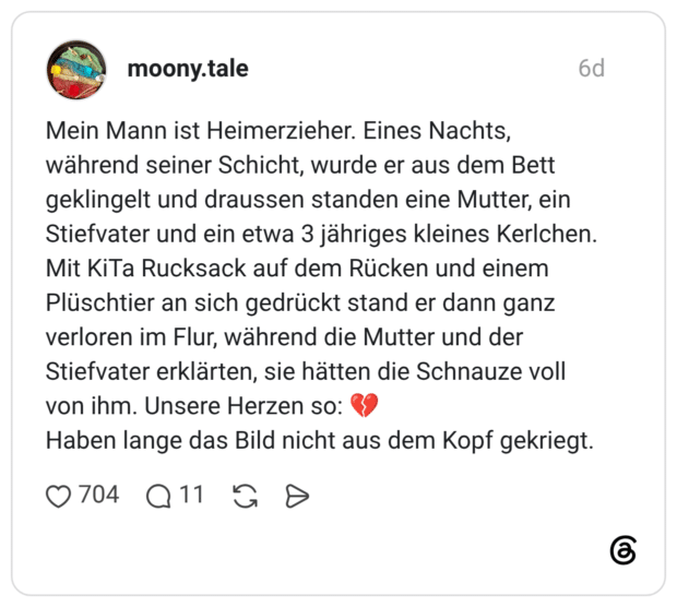 Mein Mann ist Heimerzieher. Eines Nachts, während seiner Schicht, wurde er aus dem Bett geklingelt und draussen standen eine Mutter, ein Stiefvater und ein etwa 3 jähriges kleines Kerlchen. Mit KiTa Rucksack auf dem Rücken und einem Plüschtier an sich gedrückt stand er dann ganz verloren im Flur, während die Mutter und der Stiefvater erklärten, sie hätten die Schnauze voll von ihm. Unsere Herzen so: 💔 Haben lange das Bild nicht aus dem Kopf gekriegt.