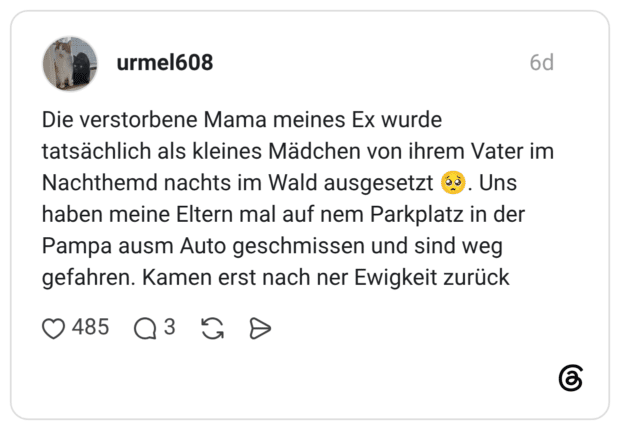 urmel608 6 Tage Die verstorbene Mama meines Ex wurde tatsächlich als kleines Mädchen von ihrem Vater im Nachthemd nachts im Wald ausgesetzt 🥺. Uns haben meine Eltern mal auf nem Parkplatz in der Pampa ausm Auto geschmissen und sind weg gefahren. Kamen erst nach ner Ewigkeit zurück