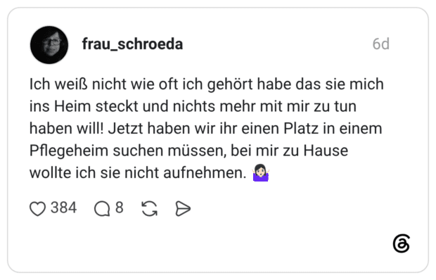Ich weiß nicht wie oft ich gehört habe das sie mich ins Heim steckt und nichts mehr mit mir zu tun haben will! Jetzt haben wir ihr einen Platz in einem Pflegeheim suchen müssen, bei mir zu Hause wollte ich sie nicht aufnehmen. 🤷🏻♀️