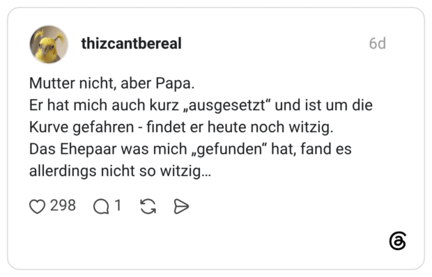 thizcantbereal 6 Tage Mutter nicht, aber Papa. Er hat mich auch kurz „ausgesetzt“ und ist um die Kurve gefahren - findet er heute noch witzig. Das Ehepaar was mich „gefunden“ hat, fand es allerdings nicht so witzig…
