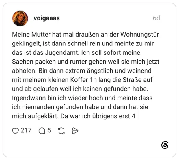 Meine Mutter hat mal draußen an der Wohnungstür geklingelt, ist dann schnell rein und meinte zu mir das ist das Jugendamt. Ich soll sofort meine Sachen packen und runter gehen weil sie mich jetzt abholen. Bin dann extrem ängstlich und weinend mit meinem kleinen Koffer 1h lang die Straße auf und ab gelaufen weil ich keinen gefunden habe. Irgendwann bin ich wieder hoch und meinte dass ich niemanden gefunden habe und dann hat sie mich aufgeklärt. Da war ich übrigens erst 4
