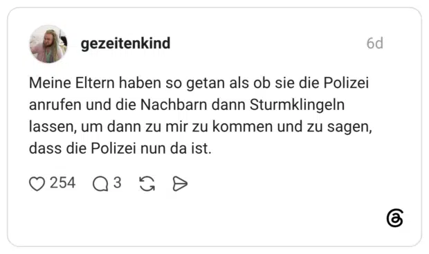 Meine Eltern haben so getan als ob sie die Polizei anrufen und die Nachbarn dann Sturmklingeln lassen, um dann zu mir zu kommen und zu sagen, dass die Polizei nun da ist.