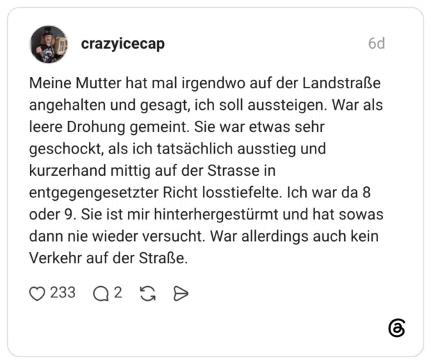Meine Mutter hat mal irgendwo auf der Landstraße angehalten und gesagt, ich soll aussteigen. War als leere Drohung gemeint. Sie war etwas sehr geschockt, als ich tatsächlich ausstieg und kurzerhand mittig auf der Strasse in entgegengesetzter Richt losstiefelte. Ich war da 8 oder 9. Sie ist mir hinterhergestürmt und hat sowas dann nie wieder versucht. War allerdings auch kein Verkehr auf der Straße.