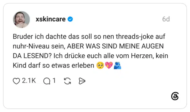 xskincare 6 Tage Bruder ich dachte das soll so nen threads-joke auf nuhr-Niveau sein, ABER WAS SIND MEINE AUGEN DA LESEND? Ich drücke euch alle vom Herzen, kein Kind darf so etwas erleben 🥺💖🫂