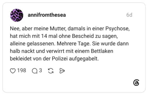 Nee, aber meine Mutter, damals in einer Psychose, hat mich mit 14 mal ohne Bescheid zu sagen, alleine gelassenen. Mehrere Tage. Sie wurde dann halb nackt und verwirrt mit einem Bettlaken bekleidet von der Polizei aufgegabelt.
