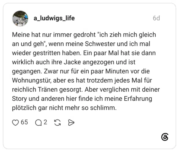 Meine hat nur immer gedroht "ich zieh mich gleich an und geh", wenn meine Schwester und ich mal wieder gestritten haben. Ein paar Mal hat sie dann wirklich auch ihre Jacke angezogen und ist gegangen. Zwar nur für ein paar Minuten vor die Wohnungstür, aber es hat trotzdem jedes Mal für reichlich Tränen gesorgt. Aber verglichen mit deiner Story und anderen hier finde ich meine Erfahrung plötzlich gar nicht mehr so schlimm.