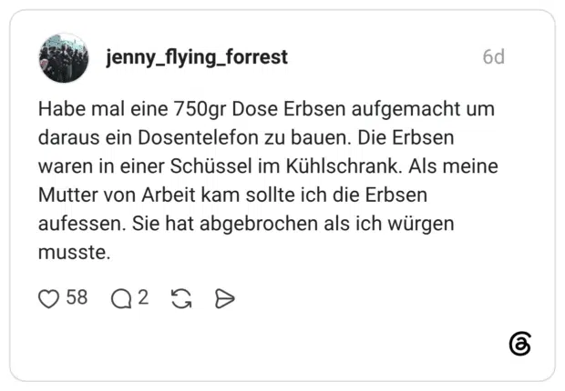 Habe mal eine 750gr Dose Erbsen aufgemacht um daraus ein Dosentelefon zu bauen. Die Erbsen waren in einer Schüssel im Kühlschrank. Als meine Mutter von Arbeit kam sollte ich die Erbsen aufessen. Sie hat abgebrochen als ich würgen musste.