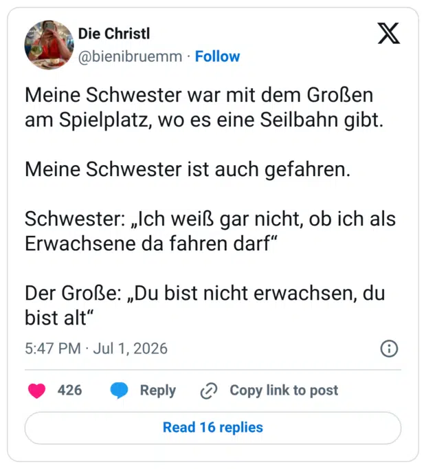 Meine Schwester war mit dem Großen am Spielplatz, wo es eine Seilbahn gibt. Meine Schwester ist auch gefahren. Schwester: „Ich weiß gar nicht, ob ich als Erwachsene da fahren darf" Der Große: „Du bist nicht erwachsen, du bist alt"