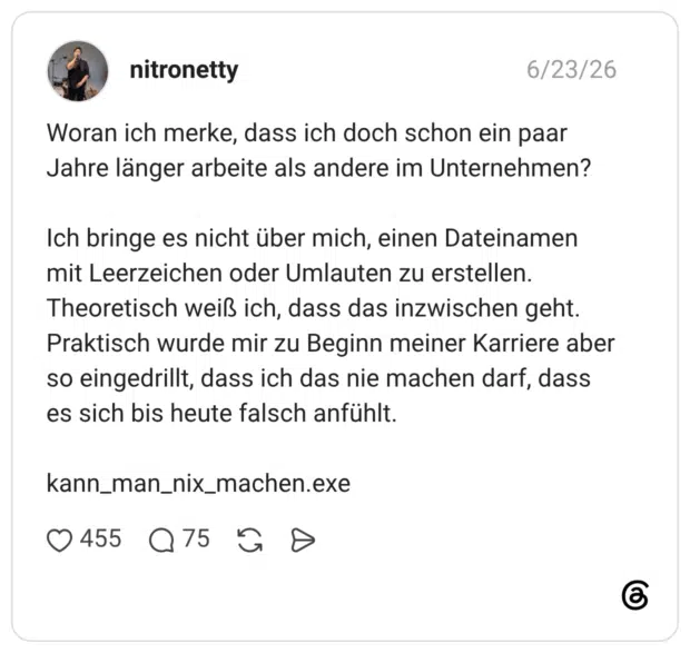 Woran ich merke, dass ich doch schon ein paar Jahre länger arbeite als andere im Unternehmen? Ich bringe es nicht über mich, einen Dateinamen mit Leerzeichen oder Umlauten zu erstellen. Theoretisch weiß ich, dass das inzwischen geht. Praktisch wurde mir zu Beginn meiner Karriere aber so eingedrillt, dass ich das nie machen darf, dass es sich bis heute falsch anfühlt. kann_man_nix_machen.exe