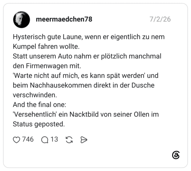 Hysterisch gute Laune, wenn er eigentlich zu nem Kumpel fahren wollte. Statt unserem Auto nahm er plötzlich manchmal den Firmenwagen mit. 'Warte nicht auf mich, es kann spät werden' und beim Nachhausekommen direkt in der Dusche verschwinden. And the final one: 'Versehentlich' ein Nacktbild von seiner Ollen im Status geposted.
