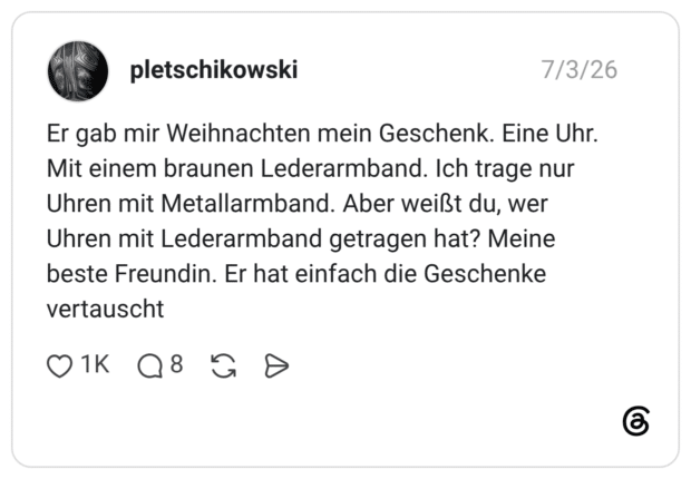 Er gab mir Weihnachten mein Geschenk. Eine Uhr. Mit einem braunen Lederarmband. Ich trage nur Uhren mit Metallarmband. Aber weißt du, wer Uhren mit Lederarmband getragen hat? Meine beste Freundin. Er hat einfach die Geschenke vertauscht