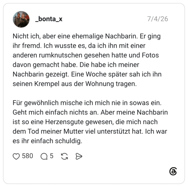 Nicht ich, aber eine ehemalige Nachbarin. Er ging ihr fremd. Ich wusste es, da ich ihn mit einer anderen rumknutschen gesehen hatte und Fotos davon gemacht habe. Die habe ich meiner Nachbarin gezeigt. Eine Woche später sah ich ihn seinen Krempel aus der Wohnung tragen. Für gewöhnlich mische ich mich nie in sowas ein. Geht mich einfach nichts an. Aber meine Nachbarin ist so eine Herzensgute gewesen, die mich nach dem Tod meiner Mutter viel unterstützt hat. Ich war es ihr einfach schuldig.