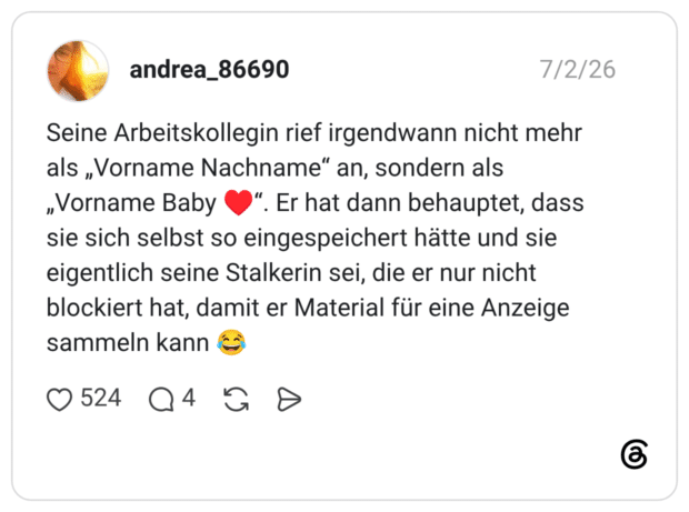 andrea_86690 02.07.2026 Seine Arbeitskollegin rief irgendwann nicht mehr als „Vorname Nachname“ an, sondern als „Vorname Baby ♥️“. Er hat dann behauptet, dass sie sich selbst so eingespeichert hätte und sie eigentlich seine Stalkerin sei, die er nur nicht blockiert hat, damit er Material für eine Anzeige sammeln kann 😂