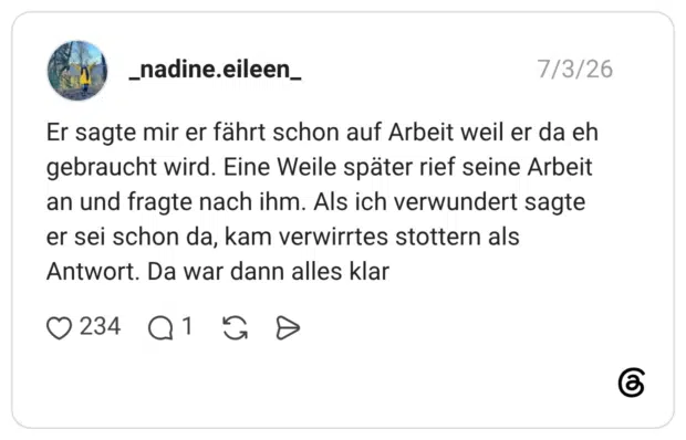 _nadine.eileen_ 03.07.2026 Er sagte mir er fährt schon auf Arbeit weil er da eh gebraucht wird. Eine Weile später rief seine Arbeit an und fragte nach ihm. Als ich verwundert sagte er sei schon da, kam verwirrtes stottern als Antwort. Da war dann alles klar
