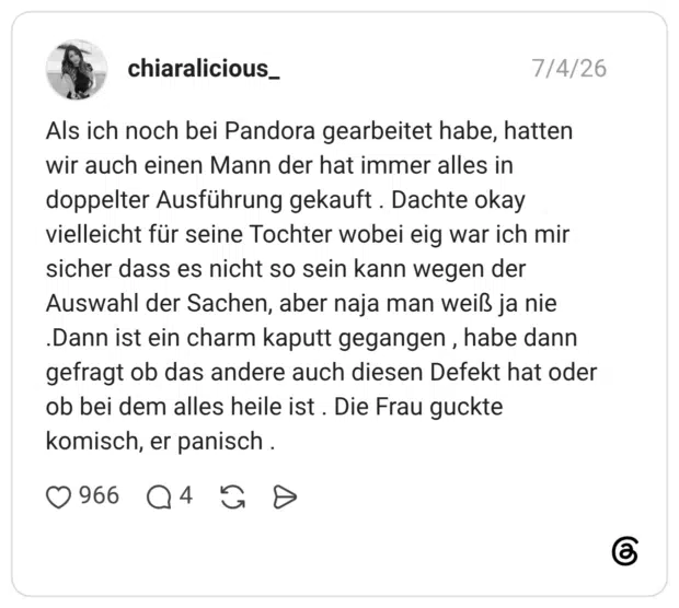 Als ich noch bei Pandora gearbeitet habe, hatten wir auch einen Mann der hat immer alles in doppelter Ausführung gekauft . Dachte okay vielleicht für seine Tochter wobei eig war ich mir sicher dass es nicht so sein kann wegen der Auswahl der Sachen, aber naja man weiß ja nie .Dann ist ein charm kaputt gegangen , habe dann gefragt ob das andere auch diesen Defekt hat oder ob bei dem alles heile ist . Die Frau guckte komisch, er panisch .