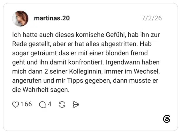 martinas.20 02.07.2026 Ich hatte auch dieses komische Gefühl, hab ihn zur Rede gestellt, aber er hat alles abgestritten. Hab sogar geträumt das er mit einer blonden fremd geht und ihn damit konfrontiert. Irgendwann haben mich dann 2 seiner Kolleginnin, immer im Wechsel, angerufen und mir Tipps gegeben, dann musste er die Wahrheit sagen.