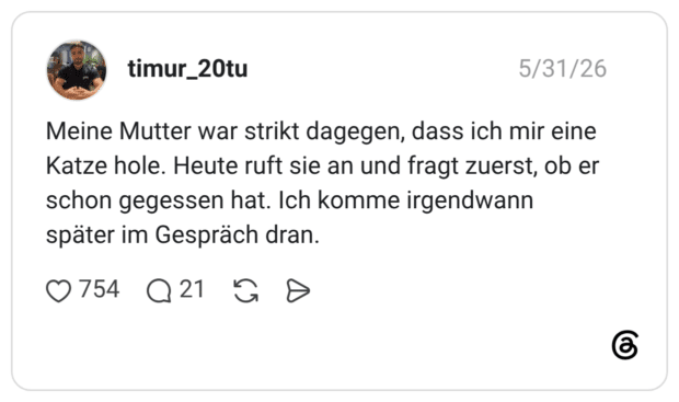 Meine Mutter war strikt dagegen, dass ich mir eine Katze hole. Heute ruft sie an und fragt zuerst, ob er schon gegessen hat. Ich komme irgendwann später im Gespräch dran.
