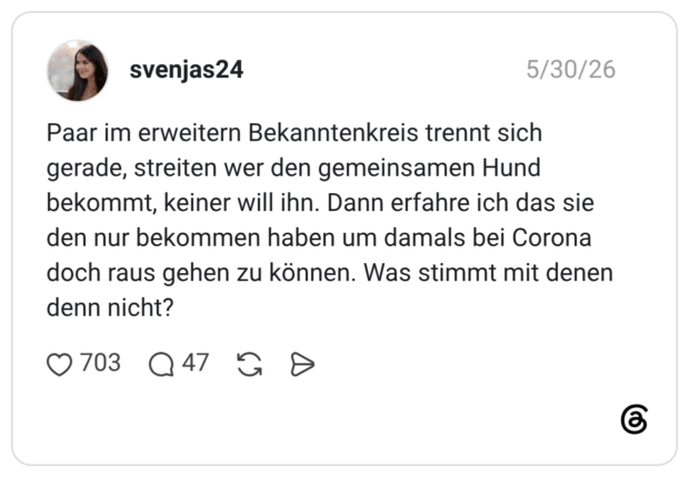 Paar im erweitern Bekanntenkreis trennt sich gerade, streiten wer den gemeinsamen Hund bekommt, keiner will ihn. Dann erfahre ich das sie den nur bekommen haben um damals bei Corona doch raus gehen zu können. Was stimmt mit denen denn nicht?