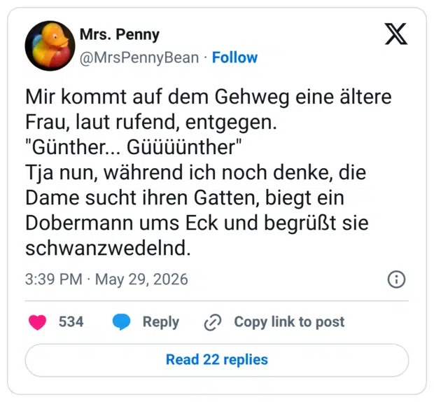 Mir kommt auf dem Gehweg eine ältere Frau, laut rufend, entgegen. "Günther... Güüüünther" Tja nun, während ich noch denke, die Dame sucht ihren Gatten, biegt ein Dobermann ums Eck und begrüßt sie schwanzwedelnd.