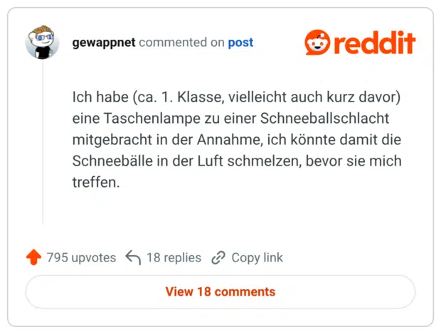 Ich habe (ca. 1. Klasse, vielleicht auch kurz davor) eine Taschenlampe zu einer Schneeballschlacht mitgebracht in der Annahme, ich könnte damit die Schneebälle in der Luft schmelzen, bevor sie mich treffen