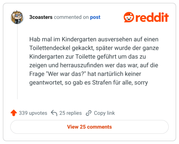 Hab mal im Kindergarten ausversehen auf einen Toilettendeckel gekackt, später wurde der ganze Kindergarten zur Toilette geführt um das zu zeigen und herauszufinden wer das war, auf die Frage "Wer war das?" hat nartürlich keiner geantwortet, so gab es Strafen für alle, sorry