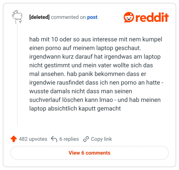 hab mit 10 oder so aus interesse mit nem kumpel einen porno auf meinem laptop geschaut. irgendwann kurz darauf hat irgendwas am laptop nicht gestimmt und mein vater wollte sich das mal ansehen. hab panik bekommen dass er irgendwie rausfindet dass ich nen porno an hatte - wusste damals nicht dass man seinen suchverlauf löschen kann Imao - und hab meinen laptop absichtlich kaputt gemacht