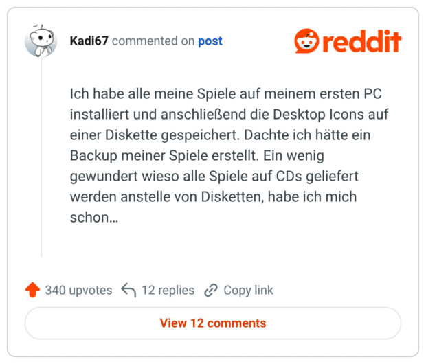 Ich habe alle meine Spiele auf meinem ersten PC installiert und anschließend die Desktop Icons auf einer Diskette gespeichert. Dachte ich hätte ein Backup meiner Spiele erstellt. Ein wenig gewundert wieso alle Spiele auf CDs geliefert werden anstelle von Disketten, habe ich mich schon...