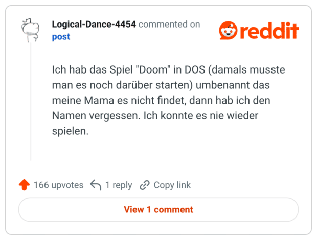 Ich hab das Spiel "Doom" in DOS (damals musste man es noch darüber starten) umbenannt das meine Mama es nicht findet, dann hab ich den Namen vergessen. Ich konnte es nie wieder spielen.