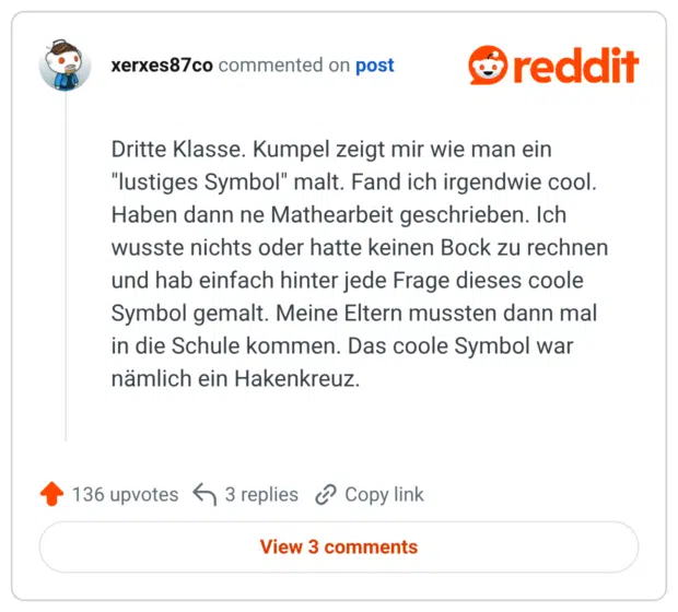 Dritte Klasse. Kumpel zeigt mir wie man ein "lustiges Symbol" malt. Fand ich irgendwie cool. Haben dann ne Mathearbeit geschrieben. Ich wusste nichts oder hatte keinen Bock zu rechnen und hab einfach hinter jede Frage dieses coole Symbol gemalt. Meine Eltern mussten dann mal in die Schule kommen. Das coole Symbol war nämlich ein Hakenkreuz